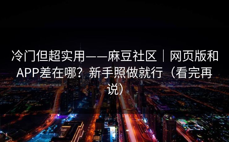 冷门但超实用——麻豆社区｜网页版和APP差在哪？新手照做就行（看完再说）