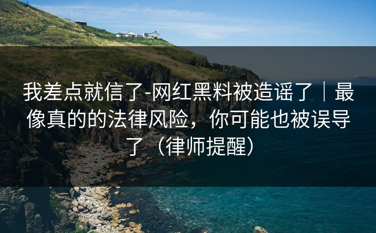 我差点就信了-网红黑料被造谣了｜最像真的的法律风险，你可能也被误导了（律师提醒）