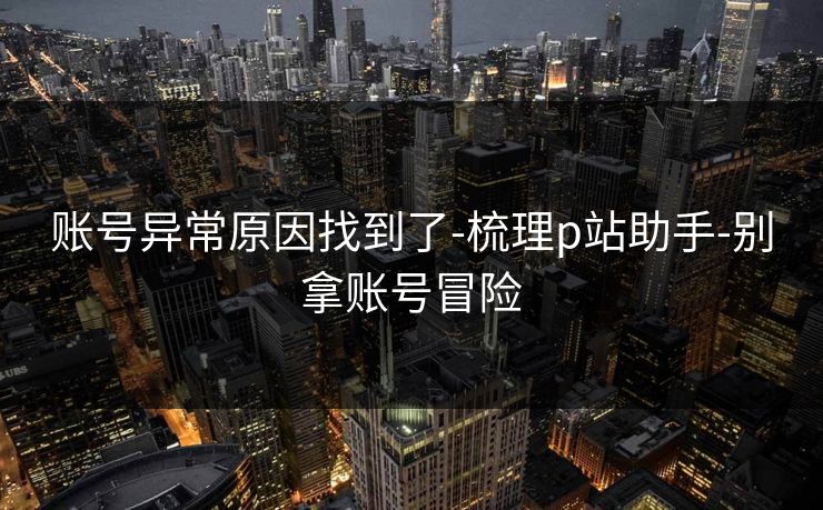 账号异常原因找到了-梳理p站助手-别拿账号冒险