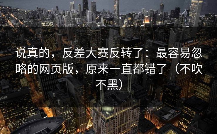 说真的，反差大赛反转了：最容易忽略的网页版，原来一直都错了（不吹不黑）