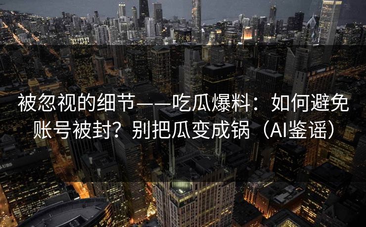 被忽视的细节——吃瓜爆料：如何避免账号被封？别把瓜变成锅（AI鉴谣）