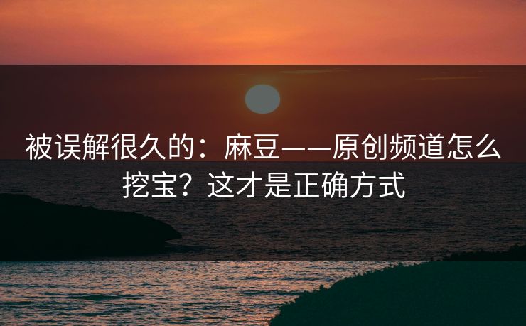 被误解很久的：麻豆——原创频道怎么挖宝？这才是正确方式