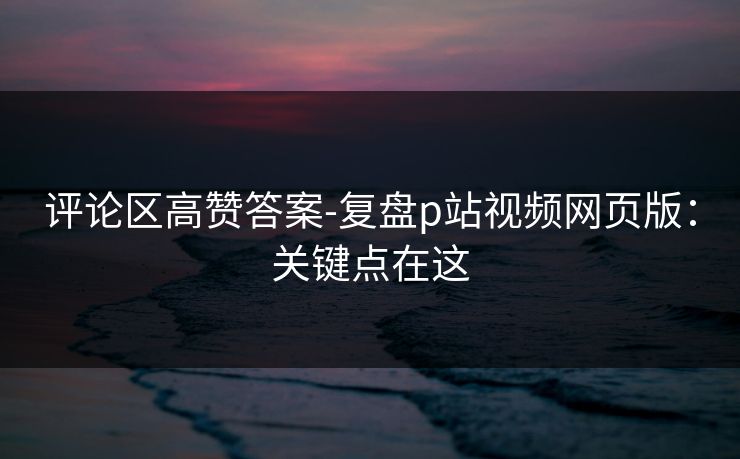 评论区高赞答案-复盘p站视频网页版：关键点在这