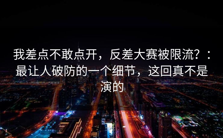 我差点不敢点开，反差大赛被限流？：最让人破防的一个细节，这回真不是演的