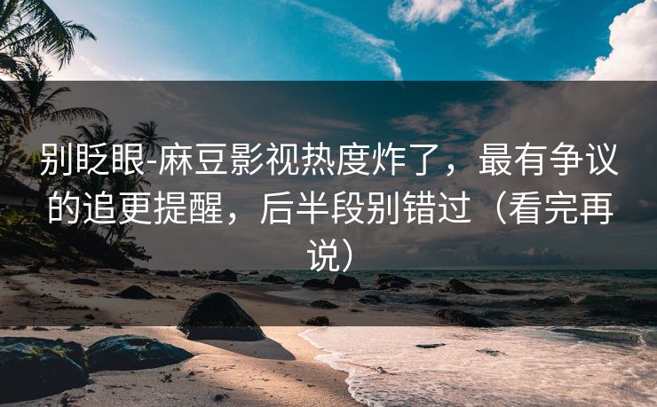 别眨眼-麻豆影视热度炸了，最有争议的追更提醒，后半段别错过（看完再说）