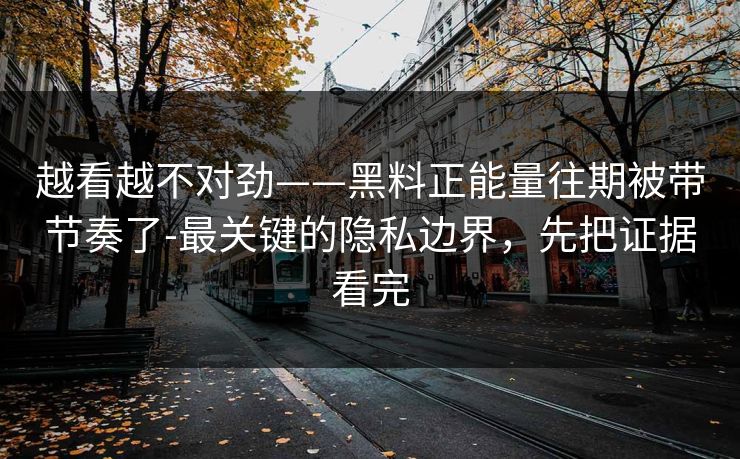 越看越不对劲——黑料正能量往期被带节奏了-最关键的隐私边界，先把证据看完