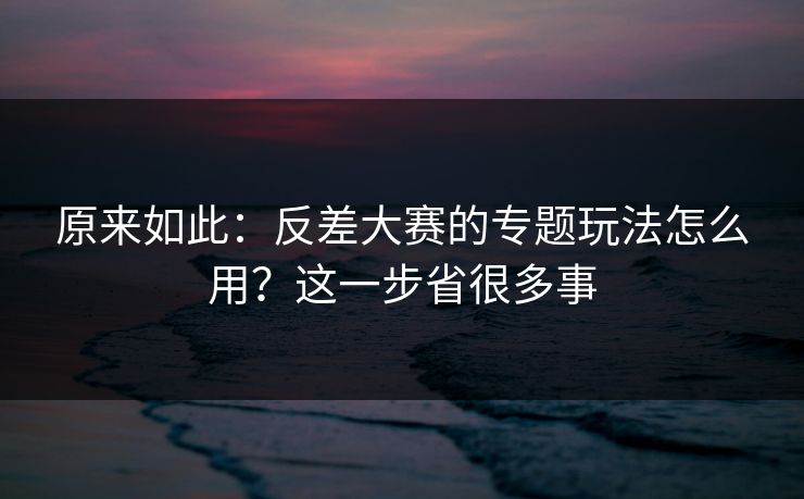 原来如此：反差大赛的专题玩法怎么用？这一步省很多事