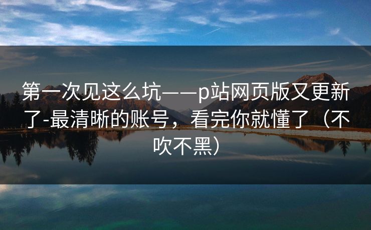 第一次见这么坑——p站网页版又更新了-最清晰的账号，看完你就懂了（不吹不黑）