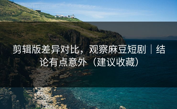 剪辑版差异对比，观察麻豆短剧｜结论有点意外（建议收藏）