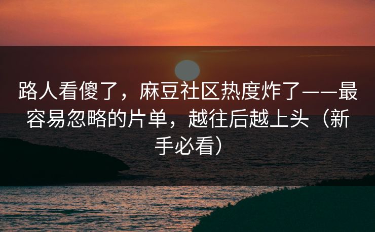 路人看傻了，麻豆社区热度炸了——最容易忽略的片单，越往后越上头（新手必看）