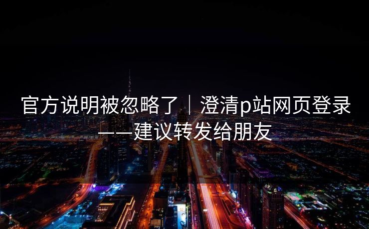 官方说明被忽略了|澄清p站网页登录——建议转发给朋友