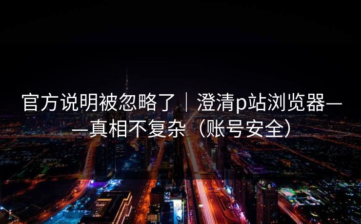 官方说明被忽略了｜澄清p站浏览器——真相不复杂（账号安全）