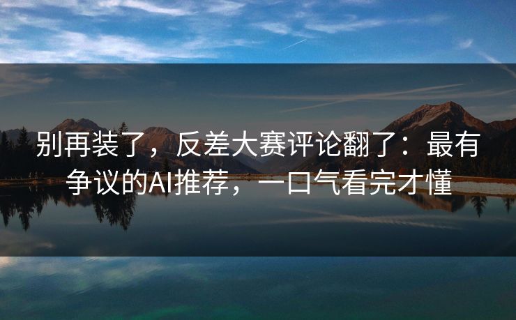 别再装了,反差大赛评论翻了:最有争议的AI推荐,一口气看完才懂
