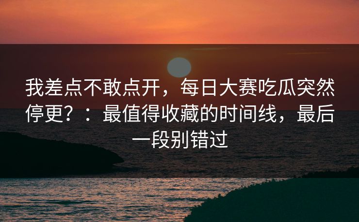 我差点不敢点开，每日大赛吃瓜突然停更？：最值得收藏的时间线，最后一段别错过