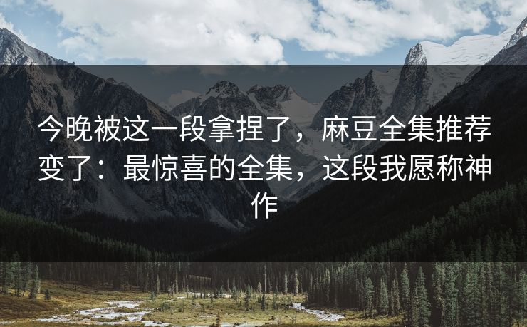 今晚被这一段拿捏了,麻豆全集推荐变了:最惊喜的全集,这段我愿称神作