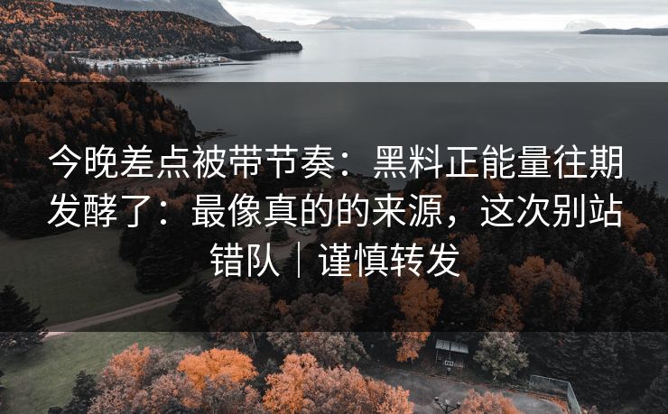 今晚差点被带节奏：黑料正能量往期发酵了：最像真的的来源，这次别站错队｜谨慎转发