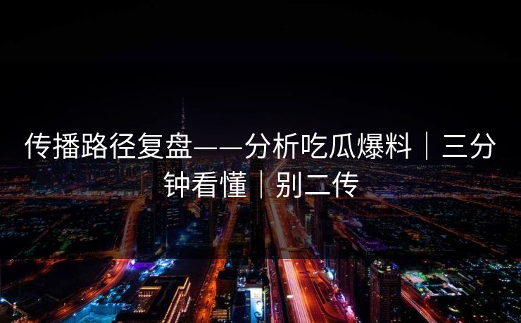 传播路径复盘——分析吃瓜爆料｜三分钟看懂｜别二传