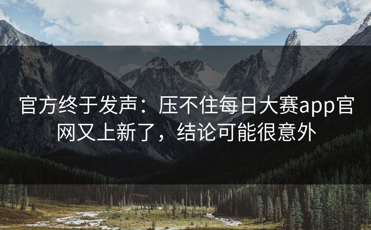 官方终于发声：压不住每日大赛app官网又上新了，结论可能很意外