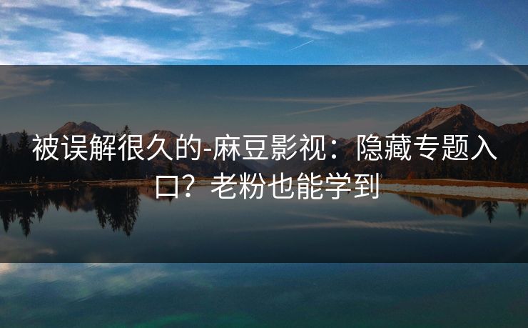 被误解很久的-麻豆影视：隐藏专题入口？老粉也能学到