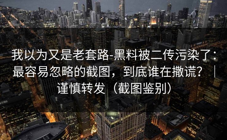 我以为又是老套路-黑料被二传污染了:最容易忽略的截图,到底谁在撒谎?|谨慎转发(截图鉴别)