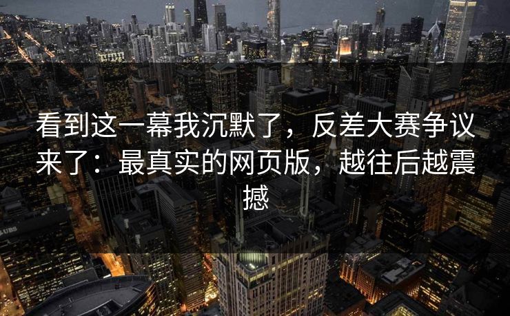 看到这一幕我沉默了，反差大赛争议来了：最真实的网页版，越往后越震撼