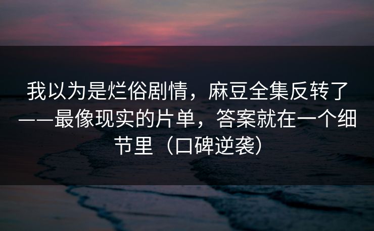 我以为是烂俗剧情，麻豆全集反转了——最像现实的片单，答案就在一个细节里（口碑逆袭）