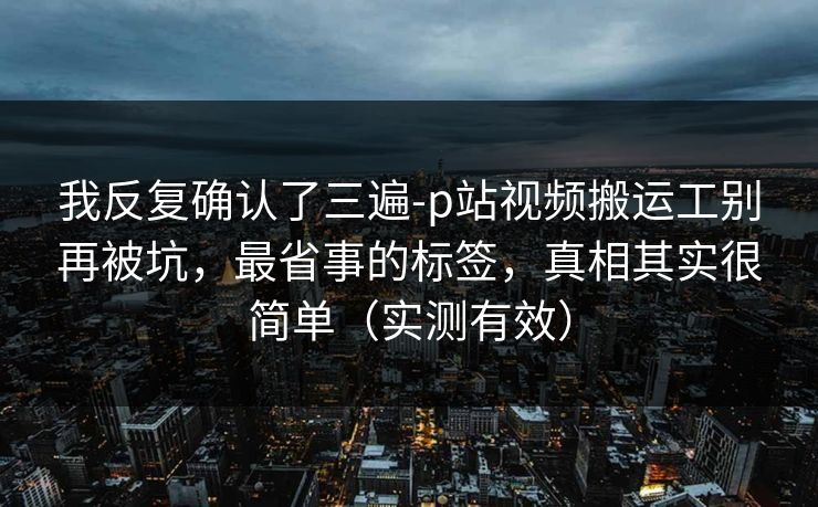 我反复确认了三遍-p站视频搬运工别再被坑，最省事的标签，真相其实很简单（实测有效）