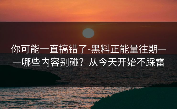 你可能一直搞错了-黑料正能量往期——哪些内容别碰？从今天开始不踩雷