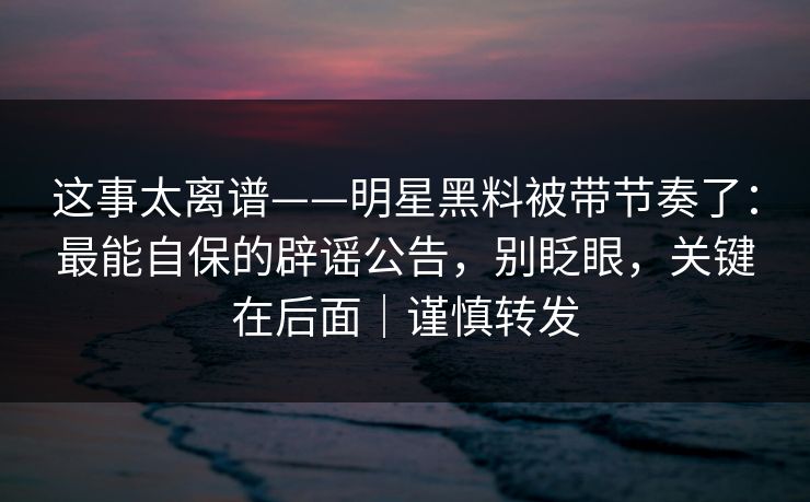 这事太离谱——明星黑料被带节奏了：最能自保的辟谣公告，别眨眼，关键在后面｜谨慎转发