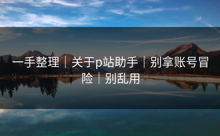 一手整理|关于p站助手|别拿账号冒险|别乱用