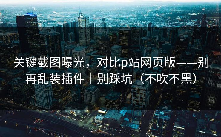 关键截图曝光，对比p站网页版——别再乱装插件｜别踩坑（不吹不黑）