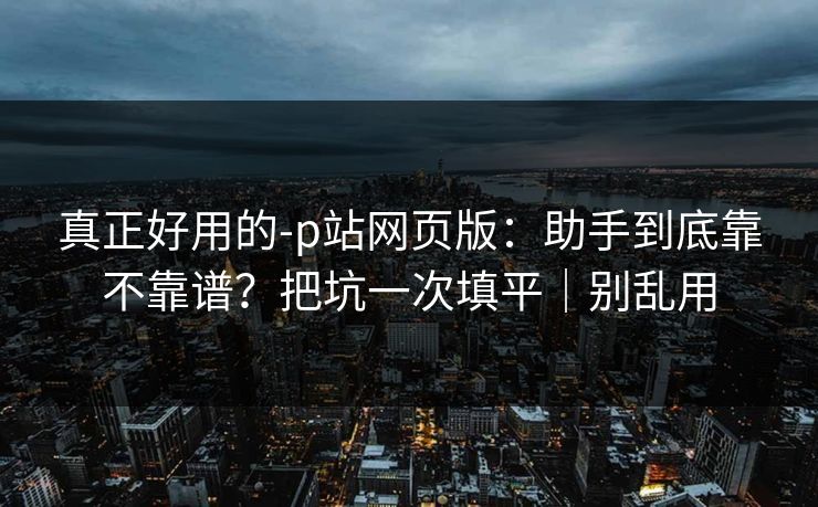 真正好用的-p站网页版：助手到底靠不靠谱？把坑一次填平｜别乱用