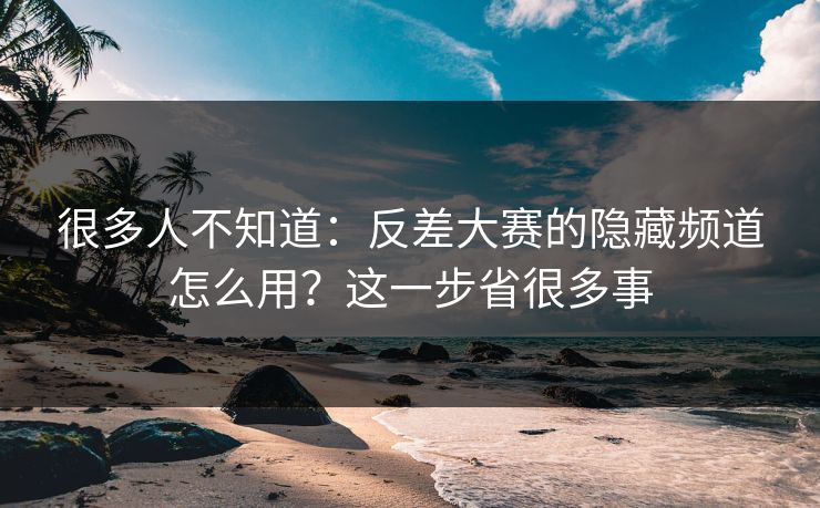 很多人不知道：反差大赛的隐藏频道怎么用？这一步省很多事