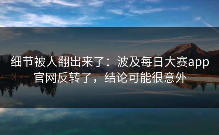 细节被人翻出来了：波及每日大赛app官网反转了，结论可能很意外