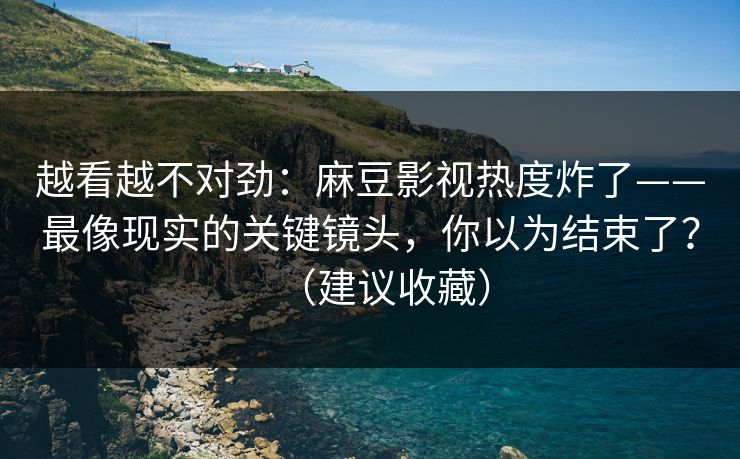 越看越不对劲：麻豆影视热度炸了——最像现实的关键镜头，你以为结束了？（建议收藏）