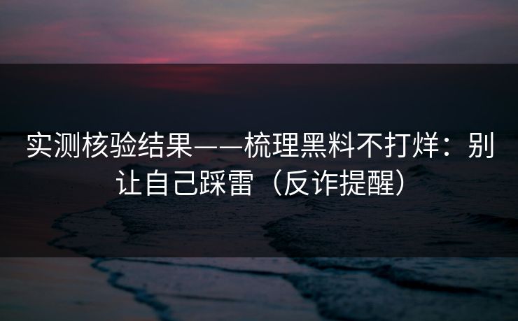 实测核验结果——梳理黑料不打烊：别让自己踩雷（反诈提醒）