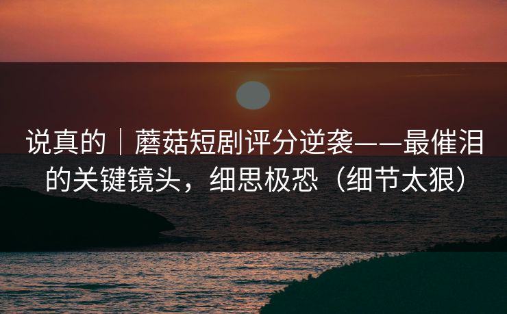 说真的｜蘑菇短剧评分逆袭——最催泪的关键镜头，细思极恐（细节太狠）