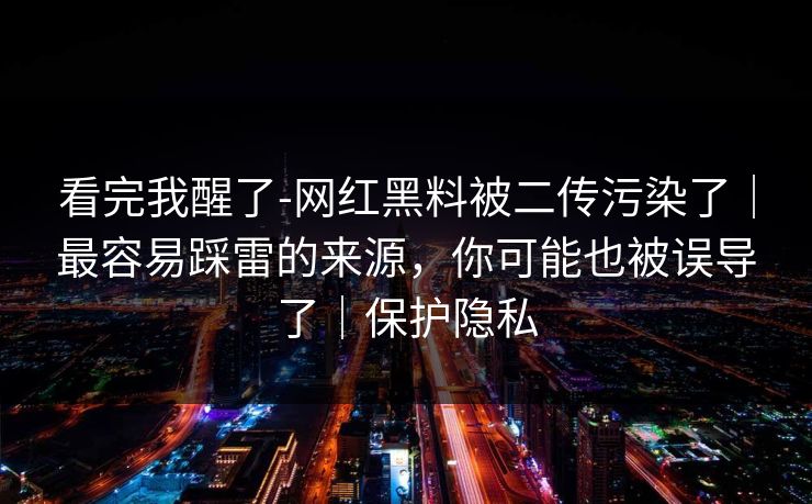 看完我醒了-网红黑料被二传污染了｜最容易踩雷的来源，你可能也被误导了｜保护隐私
