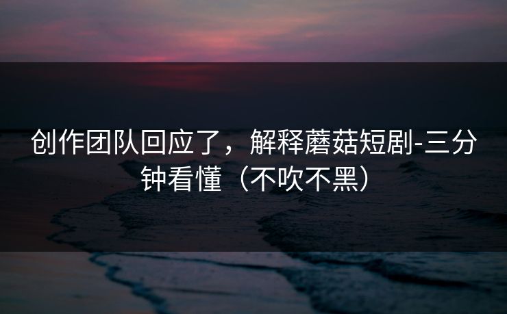 创作团队回应了，解释蘑菇短剧-三分钟看懂（不吹不黑）