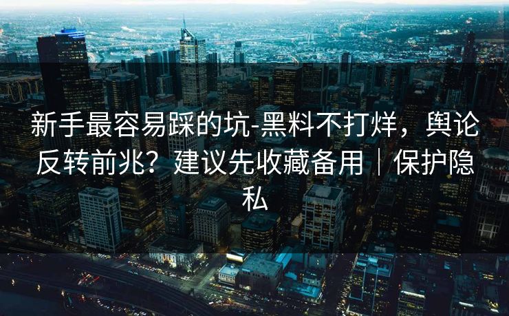 新手最容易踩的坑-黑料不打烊，舆论反转前兆？建议先收藏备用｜保护隐私