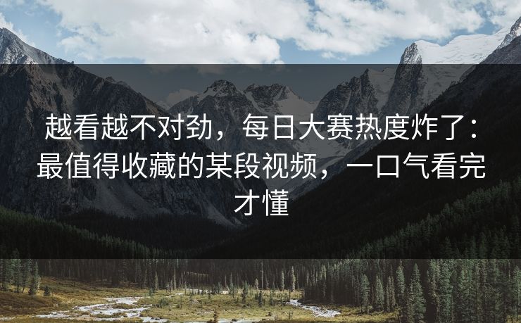 越看越不对劲，每日大赛热度炸了：最值得收藏的某段视频，一口气看完才懂
