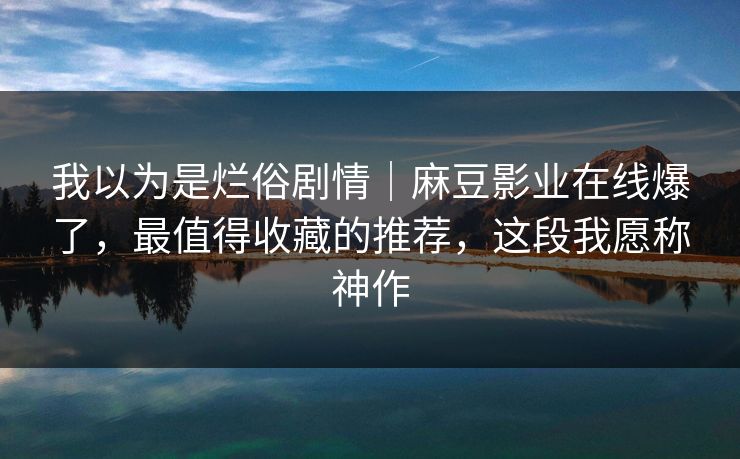 我以为是烂俗剧情｜麻豆影业在线爆了，最值得收藏的推荐，这段我愿称神作