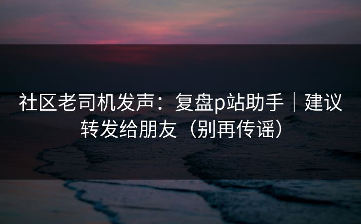 社区老司机发声：复盘p站助手｜建议转发给朋友（别再传谣）