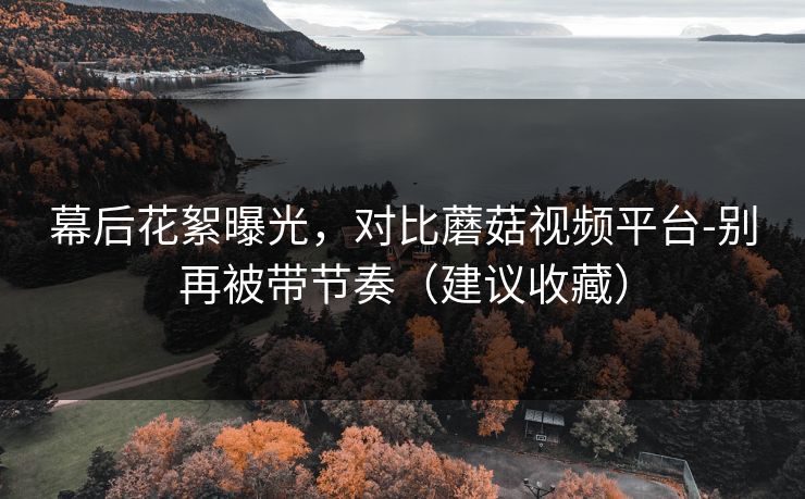 幕后花絮曝光，对比蘑菇视频平台-别再被带节奏（建议收藏）
