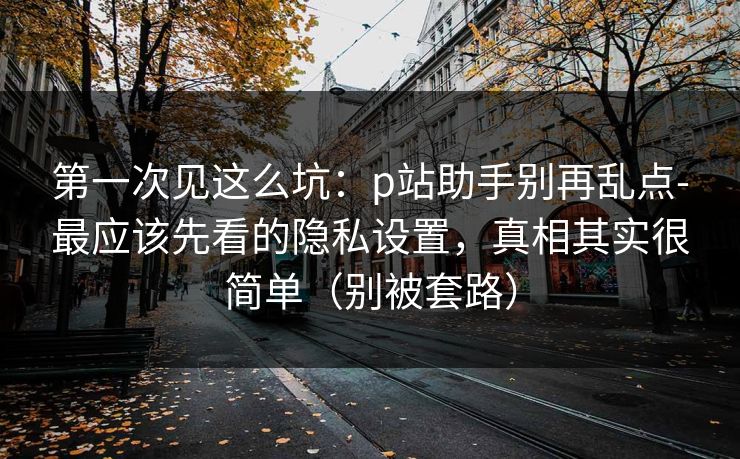 第一次见这么坑：p站助手别再乱点-最应该先看的隐私设置，真相其实很简单（别被套路）