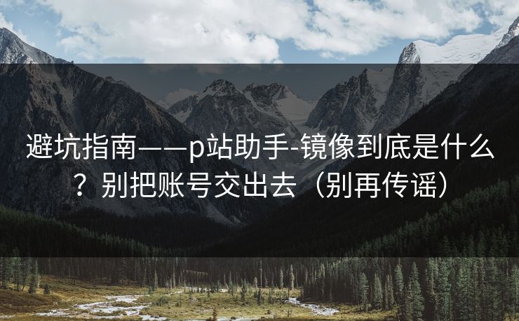 避坑指南——p站助手-镜像到底是什么？别把账号交出去（别再传谣）