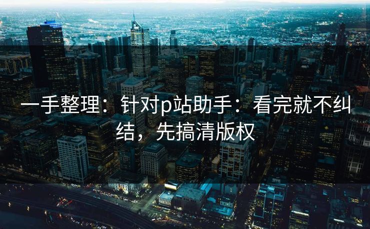 一手整理：针对p站助手：看完就不纠结，先搞清版权
