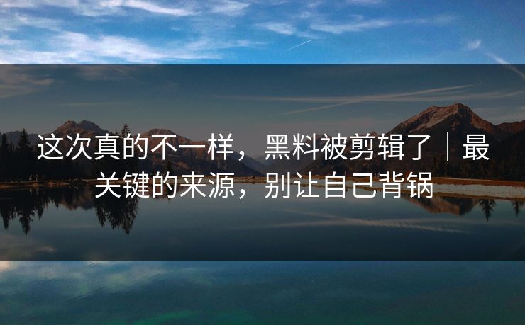 这次真的不一样，黑料被剪辑了｜最关键的来源，别让自己背锅