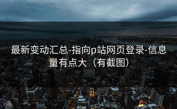 最新变动汇总-指向p站网页登录-信息量有点大（有截图）