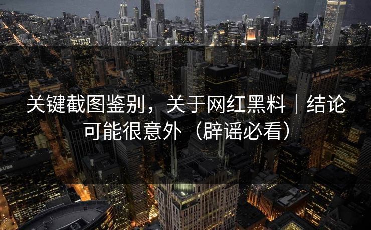 关键截图鉴别，关于网红黑料｜结论可能很意外（辟谣必看）